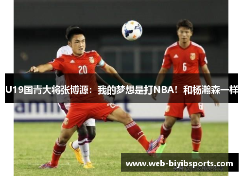 U19国青大将张博源：我的梦想是打NBA！和杨瀚森一样
