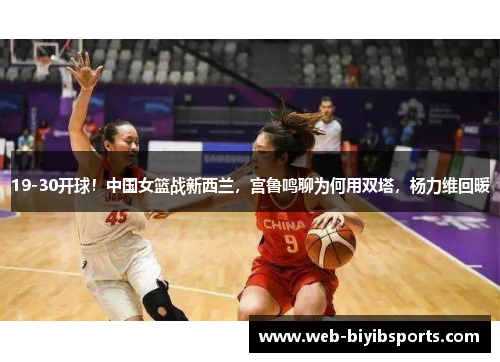 19-30开球！中国女篮战新西兰，宫鲁鸣聊为何用双塔，杨力维回暖